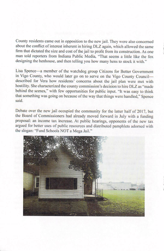 County residents came out in opposition to the new jail. They were also concemed about the confict of interest inherent in hiring DLZ again, which allowed the same firm that dictated the size and cost of the il to profit from its construction. As one man told reporters from Indiana Public Media, *That seems a litle like the fox designing the henhouse, and then teling you how many hens to stock it with  Lisa Spence—a member of the watchdog group Citizens for Better Government in Vigo County, who would later g0 on 10 serve on the Vigo County Cou described for Vera how residents” concems about the jail plan were met with hostiliy. She characterized the county commission’s decision to hire DLZ as “made behind the scenes,” with few opportunities for public input. “It was casy to think that something was going on because of the way that things were handled,” Spence said.  Debate over the new jail occupied the community for the latter half of 2017, but the Board of Commissioners had already moved forward in July with a funding proposal: an income tax increase. At public hearings, opponents of the new tax  for better uses of public resources and distributed pamphiets adorned with  